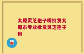 太原灵芝孢子粉批发太原市专业批发灵芝孢子粉