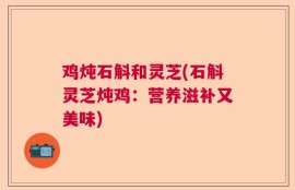 鸡炖石斛和灵芝(石斛灵芝炖鸡：营养滋补又美味)