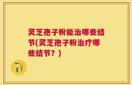 灵芝孢子粉能治哪些结节(灵芝孢子粉治疗哪些结节？)