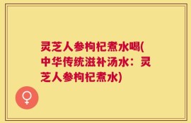 灵芝人参枸杞煮水喝(中华传统滋补汤水：灵芝人参枸杞煮水)