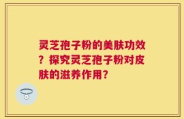 灵芝孢子粉的美肤功效？探究灵芝孢子粉对皮肤的滋养作用？