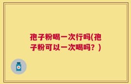 孢子粉喝一次行吗(孢子粉可以一次喝吗？)