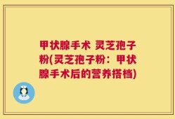 甲状腺手术 灵芝孢子粉(灵芝孢子粉：甲状腺手术后的营养搭档)