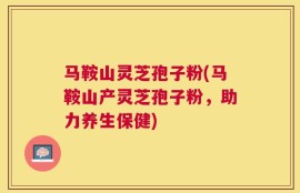 马鞍山灵芝孢子粉(马鞍山产灵芝孢子粉，助力养生保健)