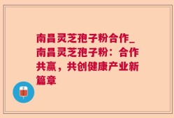 南昌灵芝孢子粉合作_南昌灵芝孢子粉：合作共赢，共创健康产业新篇章