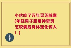 小伙吃了万年灵芝胶囊(年轻男子服用神奇灵芝胶囊后身体变化惊人！)
