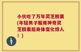 小伙吃了万年灵芝胶囊(年轻男子服用神奇灵芝胶囊后身体变化惊人！)