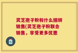 灵芝孢子粉和什么捆绑销售(灵芝孢子粉联合销售，享受更多优惠