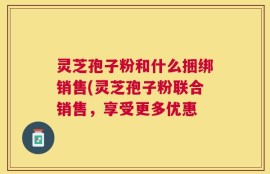 灵芝孢子粉和什么捆绑销售(灵芝孢子粉联合销售，享受更多优惠