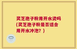 灵芝孢子粉用开水烫吗(灵芝孢子粉是否适合用开水冲泡？)