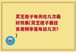 灵芝孢子每天吃几次最好效果(灵芝孢子最佳食用频率是每日几次？)