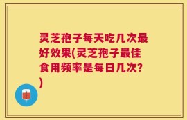 灵芝孢子每天吃几次最好效果(灵芝孢子最佳食用频率是每日几次？)