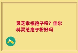 灵芝幸福孢子粉？佳尔科灵芝孢子粉好吗
