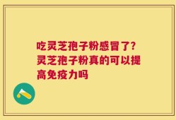 吃灵芝孢子粉感冒了？灵芝孢子粉真的可以提高免疫力吗