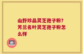 山野珍品灵芝孢子粉？芳兰名叶灵芝孢子粉怎么样
