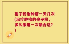 孢子粉治肿瘤一天几次(治疗肿瘤的孢子粉，多久服用一次最合适？)