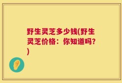 野生灵芝多少钱(野生灵芝价格：你知道吗？)