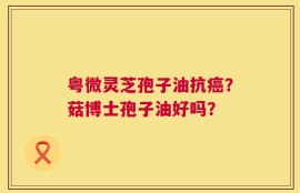 粤微灵芝孢子油抗癌？菇博士孢子油好吗？