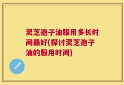 灵芝孢子油服用多长时间最好(探讨灵芝孢子油的服用时间)