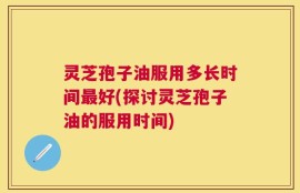灵芝孢子油服用多长时间最好(探讨灵芝孢子油的服用时间)