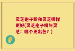 灵芝孢子粉和灵芝哪样更好(灵芝孢子粉与灵芝：哪个更出色？)