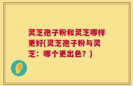 灵芝孢子粉和灵芝哪样更好(灵芝孢子粉与灵芝：哪个更出色？)