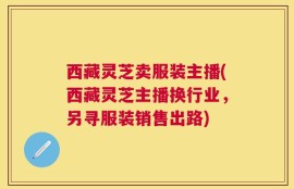 西藏灵芝卖服装主播(西藏灵芝主播换行业，另寻服装销售出路)
