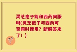 灵芝孢子能和西药同服吗(灵芝孢子与西药可否同时使用？新解答来了！)