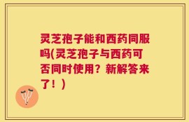 灵芝孢子能和西药同服吗(灵芝孢子与西药可否同时使用？新解答来了！)