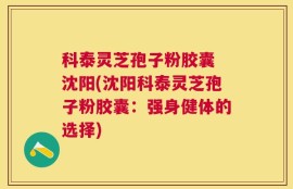 科泰灵芝孢子粉胶囊 沈阳(沈阳科泰灵芝孢子粉胶囊：强身健体的选择)