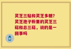灵芝三贴和灵芝多糖？灵芝孢子粉里的灵芝三萜和总三萜，说的是一回事吗