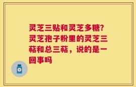 灵芝三贴和灵芝多糖？灵芝孢子粉里的灵芝三萜和总三萜，说的是一回事吗
