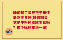 睡前喝了灵芝孢子粉还能吃零食吗(睡前喝灵芝孢子粉还能吃零食吗？换个标题重说一遍)
