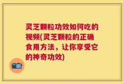 灵芝颗粒功效如何吃的视频(灵芝颗粒的正确食用方法，让你享受它的神奇功效)