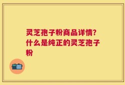 灵芝孢子粉商品详情？什么是纯正的灵芝孢子粉