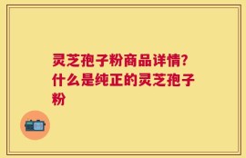 灵芝孢子粉商品详情？什么是纯正的灵芝孢子粉