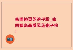 朱同裕灵芝孢子粉_朱同裕高品质灵芝孢子粉：