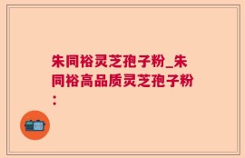 朱同裕灵芝孢子粉_朱同裕高品质灵芝孢子粉：
