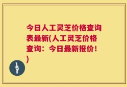 今日人工灵芝价格查询表最新(人工灵芝价格查询：今日最新报价！)