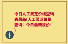 今日人工灵芝价格查询表最新(人工灵芝价格查询：今日最新报价！)