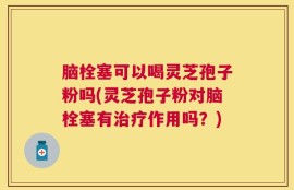 脑栓塞可以喝灵芝孢子粉吗(灵芝孢子粉对脑栓塞有治疗作用吗？)