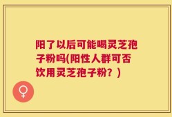 阳了以后可能喝灵芝孢子粉吗(阳性人群可否饮用灵芝孢子粉？)