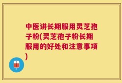 中医讲长期服用灵芝孢子粉(灵芝孢子粉长期服用的好处和注意事项)