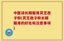 中医讲长期服用灵芝孢子粉(灵芝孢子粉长期服用的好处和注意事项)