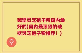 破壁灵芝孢子粉国内最好的(国内最顶级的破壁灵芝孢子粉推荐！)