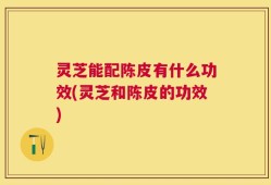 灵芝能配陈皮有什么功效(灵芝和陈皮的功效)