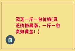 灵芝一斤一包价格(灵芝价格暴涨，一斤一包贵如黄金！)