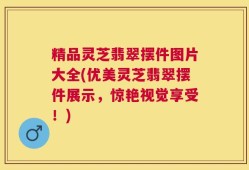 精品灵芝翡翠摆件图片大全(优美灵芝翡翠摆件展示，惊艳视觉享受！)