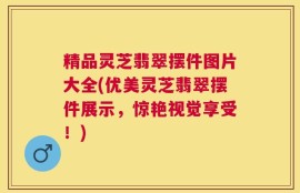 精品灵芝翡翠摆件图片大全(优美灵芝翡翠摆件展示，惊艳视觉享受！)