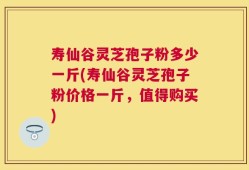 寿仙谷灵芝孢子粉多少一斤(寿仙谷灵芝孢子粉价格一斤，值得购买)
